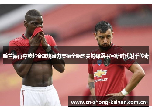 哈兰德再夺英超金靴统治力震撼全联盟曼城锋霸书写新时代射手传奇 哈兰德再夺英超金靴统治力震撼全联盟曼城锋霸书写新时代射手传奇