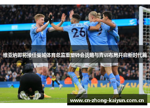 维亚纳即将接任曼城体育总监重塑转会战略与青训布局开启新时代篇 维亚纳即将接任曼城体育总监重塑转会战略与青训布局开启新时代篇